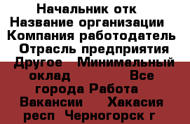 Начальник отк › Название организации ­ Компания-работодатель › Отрасль предприятия ­ Другое › Минимальный оклад ­ 25 000 - Все города Работа » Вакансии   . Хакасия респ.,Черногорск г.